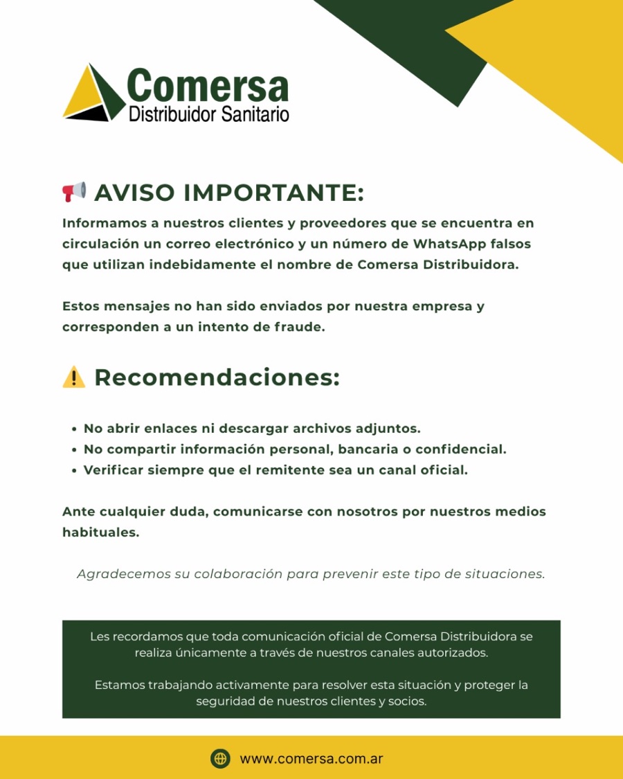 Aviso importante de Comersa: está circulando un correo electrónico y un número de WhatsApp falsos que utilizan indebidamente el nombre de Comersa Distribuidora. No abrir enlaces ni descargar archivos adjuntos. No compartir información personal, bancaria o confidencial. Verificar siempre que el remitente sea un canal oficial. Ante cualquier duda, comunicarse con nosotros por nuestros medios habituales.